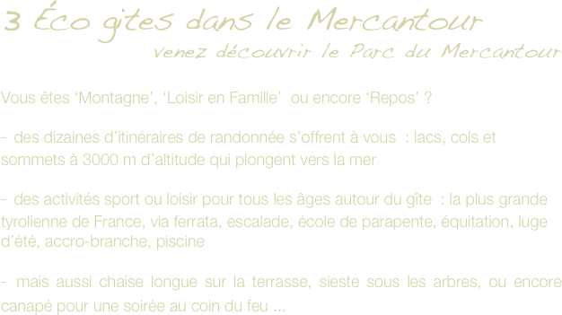 3 Éco gites dans le Mercantour
venez découvrir le Parc du Mercantour 

Vous êtes ‘Montagne’, ‘Loisir en Famille’  ou encore ‘Repos’ ? 

 des dizaines d’itinéraires de randonnée s’offrent à vous  : lacs, cols et sommets à 3000 m d’altitude qui plongent vers la mer

 des activités sport ou loisir pour tous les âges autour du gîte  : la plus grande tyrolienne de France, via ferrata, escalade, école de parapente, équitation, luge d’été, accro-branche, piscine

 mais aussi chaise longue sur la terrasse, sieste sous les arbres, ou encore canapé pour une soirée au coin du feu ...